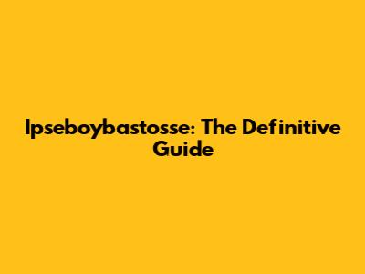 Ipseboybastosse: The Definitive Guide