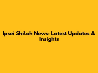 Ipsei Shiloh News: Latest Updates & Insights