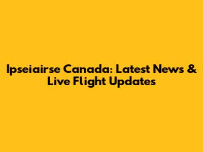 Ipseiairse Canada: Latest News & Live Flight Updates