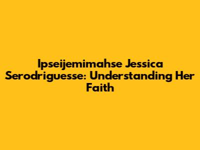 Ipseijemimahse Jessica Serodriguesse: Understanding Her Faith