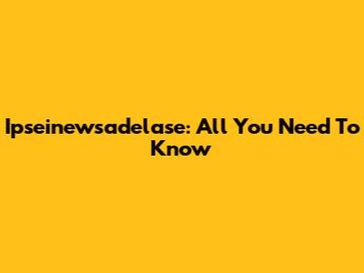 Ipseinewsadelase: All You Need To Know