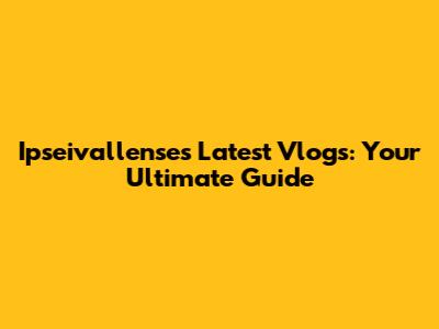 Ipseivallense's Latest Vlogs: Your Ultimate Guide
