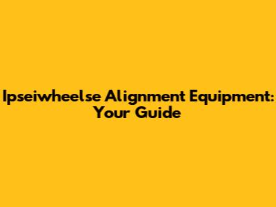 Ipseiwheelse Alignment Equipment: Your Guide