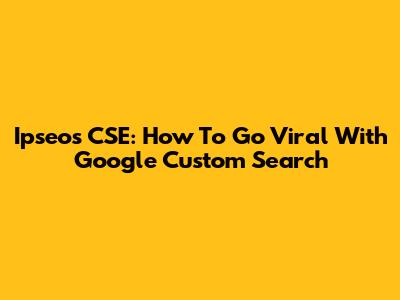 Ipseos CSE: How To Go Viral With Google Custom Search
