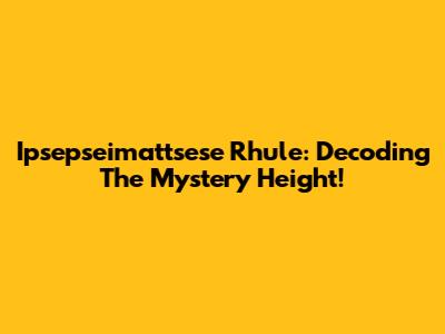 Ipsepseimattsese Rhule: Decoding The Mystery Height!