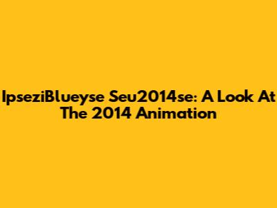 IpseziBlueyse Seu2014se: A Look At The 2014 Animation