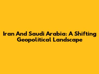 Iran And Saudi Arabia: A Shifting Geopolitical Landscape