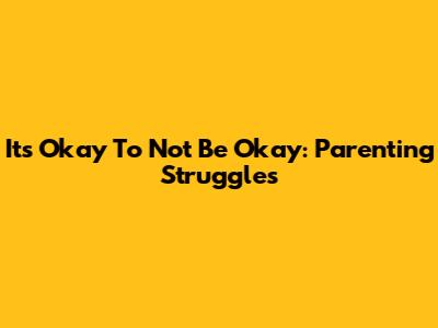 It's Okay To Not Be Okay: Parenting Struggles