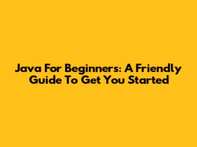 Java For Beginners: A Friendly Guide To Get You Started