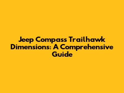 Jeep Compass Trailhawk Dimensions: A Comprehensive Guide