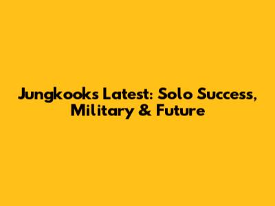 Jungkook's Latest: Solo Success, Military & Future