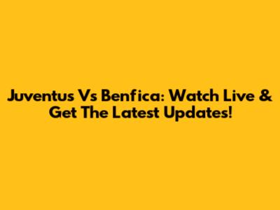 Juventus Vs Benfica: Watch Live & Get The Latest Updates!