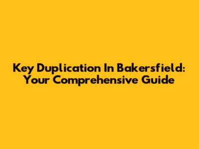 Key Duplication In Bakersfield: Your Comprehensive Guide