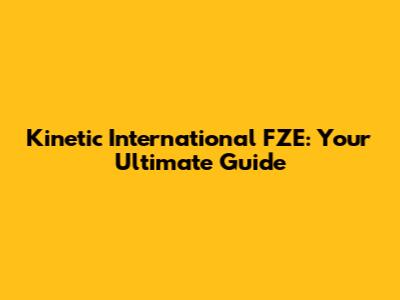 Kinetic International FZE: Your Ultimate Guide