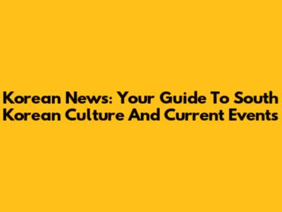 Korean News: Your Guide To South Korean Culture And Current Events