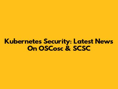 Kubernetes Security: Latest News On OSCosc & SCSC