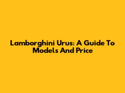 Lamborghini Urus: A Guide To Models And Price