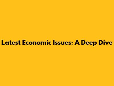Latest Economic Issues: A Deep Dive