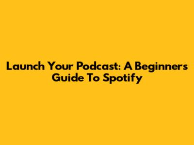 Launch Your Podcast: A Beginner's Guide To Spotify