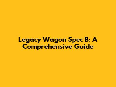 Legacy Wagon Spec B: A Comprehensive Guide