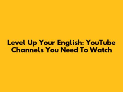 Level Up Your English: YouTube Channels You Need To Watch