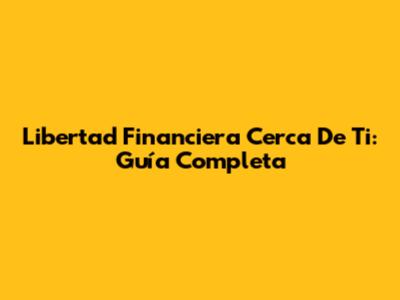Libertad Financiera Cerca De Ti: Guía Completa