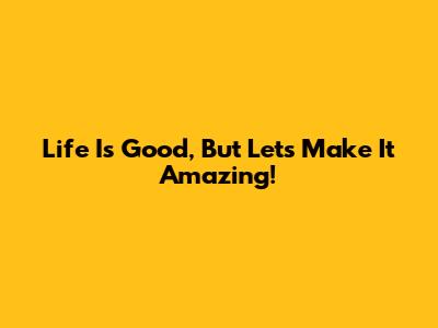 Life Is Good, But Let's Make It Amazing!