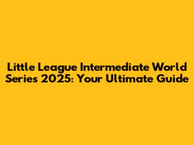 Little League Intermediate World Series 2025: Your Ultimate Guide