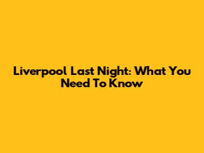 Liverpool Last Night: What You Need To Know