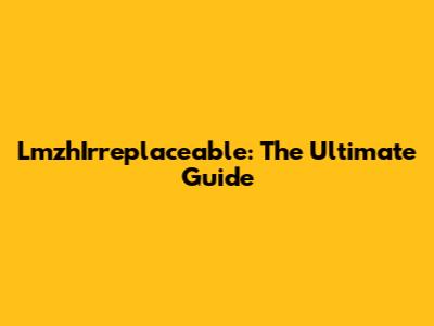 LmzhIrreplaceable: The Ultimate Guide