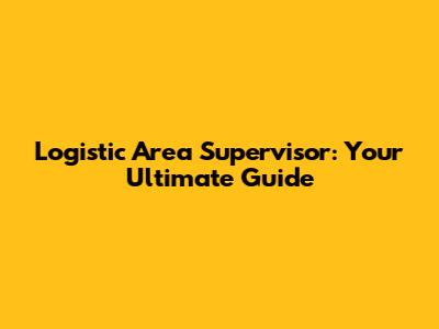 Logistic Area Supervisor: Your Ultimate Guide