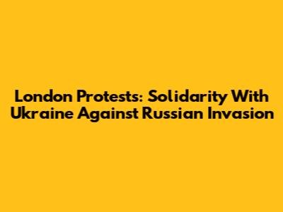 London Protests: Solidarity With Ukraine Against Russian Invasion