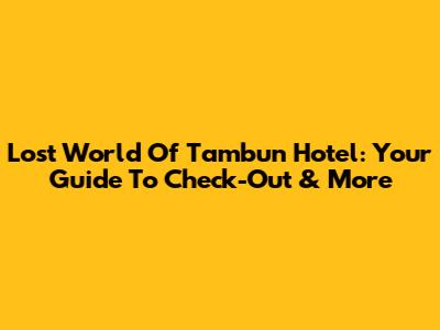 Lost World Of Tambun Hotel: Your Guide To Check-Out & More