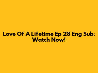 Love Of A Lifetime Ep 28 Eng Sub: Watch Now!