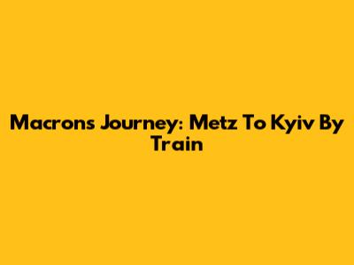 Macron's Journey: Metz To Kyiv By Train