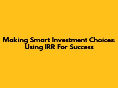 Making Smart Investment Choices: Using IRR For Success