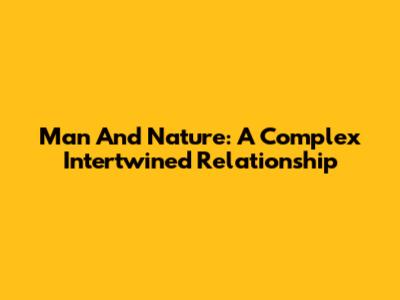 Man And Nature: A Complex Intertwined Relationship