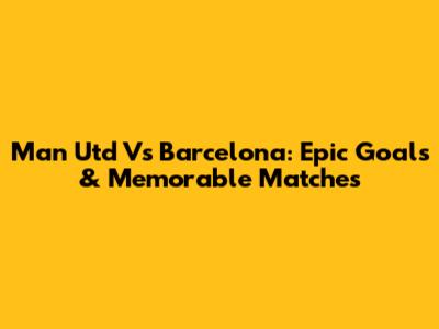 Man Utd Vs Barcelona: Epic Goals & Memorable Matches