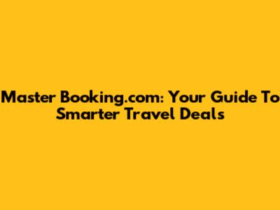 Master Booking.com: Your Guide To Smarter Travel Deals