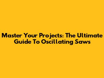 Master Your Projects: The Ultimate Guide To Oscillating Saws