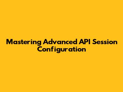Mastering Advanced API Session Configuration