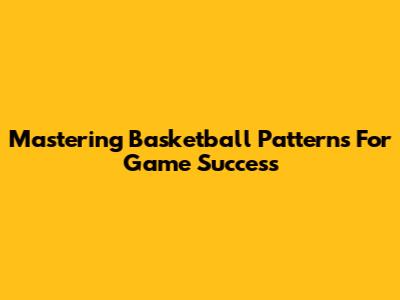 Mastering Basketball Patterns For Game Success