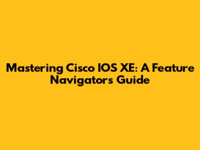 Mastering Cisco IOS XE: A Feature Navigator's Guide
