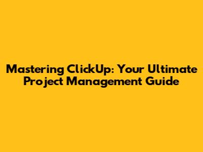 Mastering ClickUp: Your Ultimate Project Management Guide