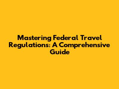 Mastering Federal Travel Regulations: A Comprehensive Guide