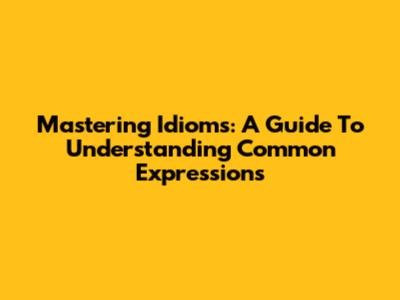Mastering Idioms: A Guide To Understanding Common Expressions
