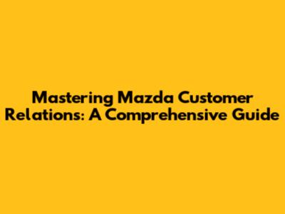 Mastering Mazda Customer Relations: A Comprehensive Guide