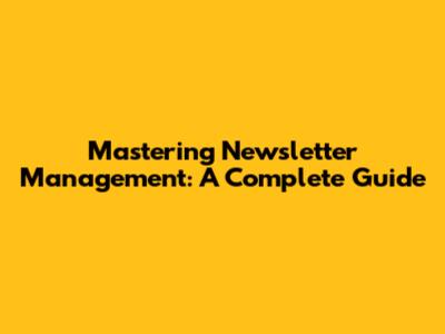 Mastering Newsletter Management: A Complete Guide