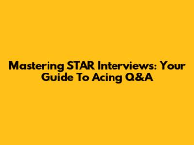 Mastering STAR Interviews: Your Guide To Acing Q&A