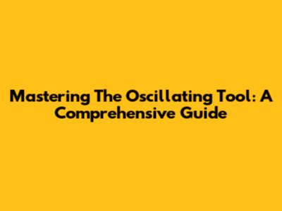 Mastering The Oscillating Tool: A Comprehensive Guide